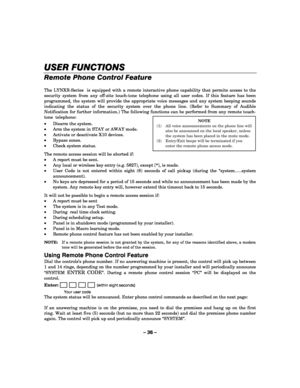 Page 36– 36 – 
USER FUNCTIONS
USER FUNCTIONSUSER FUNCTIONS USER FUNCTIONS 
    
Remote Phone Control Feature 
 
The LYNXR-Series  is equipped with a remote interactive phone capability that permits access to the 
security system from any off-site touch-tone telephone using all user codes. If this feature has been 
programmed, the system will provide the appropriate voice messages and any system beeping sounds 
indicating the status of the security system over the phone line. (Refer to Summary of Audible...