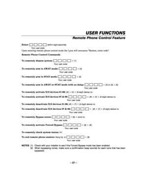 Page 37– 37 – 
USER FUNCTIONS
USER FUNCTIONSUSER FUNCTIONS USER FUNCTIONS 
    
Remote Phone Control Feature 
 
Enter:                        (within eight seconds) 
  Your user code 
Upon entering remote phone control mode the Lynx will announce “System, enter code”. 
Remote Phone Control Commands 
 
To remotely disarm system: 
                       + [1] 
  Your user code 
To remotely arm in AWAY mode:                        + [2] 
  Your user code 
To remotely arm in STAY mode:                        + [3]...