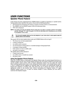 Page 38– 38 – 
USER FUNCTIONS
USER FUNCTIONSUSER FUNCTIONS USER FUNCTIONS 
    
Speaker Phone Feature 
 
If this feature has been programmed the LYNXR-2 Series is capable of operating as a speaker phone. 
During speaker phone operation the system will provide the following functions: 
• All function/event processing will continue to operate, but there will be no announcements. 
• The ARMED (red) and READY (green) LEDs will alternately blink. 
• “PH” will be displayed. 
NOTE:  The system will enter the Speaker...
