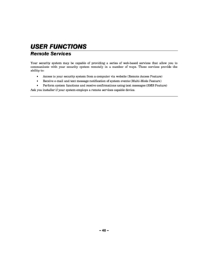Page 40– 40 – 
USER FUNCTIONS
USER FUNCTIONSUSER FUNCTIONS USER FUNCTIONS 
    
Remote Services 
 
Your security system may be capable of providing a series of web-based services that allow you to 
communicate with your security system remotely in a number of ways. These services provide the 
ability to: 
• Access to your security system from a computer via website (Remote Access Feature) 
• Receive e-mail and text message notification of system events (Multi-Mode Feature) 
• Perform system functions and...