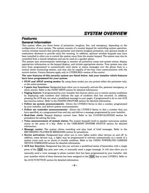 Page 5– 5 – 
SYSTEM OVERVIEW
SYSTEM OVERVIEWSYSTEM OVERVIEW SYSTEM OVERVIEW 
    
Features 
General Information 
This system offers you three forms of protection: burglary, fire, and emergency, depending on the 
configuration of your system. The system consists of a master keypad for controlling system operation, 
various wireless sensors that provide perimeter and interior burglary protection, and optional smoke or 
combustion detectors to provide early fire warning. In addition, optional wireless keypads may...