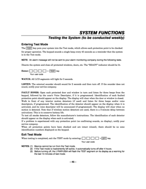 Page 45– 45 – 
SYSTEM FUNCTIONS
SYSTEM FUNCTIONSSYSTEM FUNCTIONS SYSTEM FUNCTIONS 
    
Testing the System (to be conducted weekly) 
 
Entering Test Mode 
The TEST key puts your system into the Test mode, which allows each protection point to be checked 
for proper operation. The keypad sounds a single beep every 45 seconds as a reminder that the system 
is in the Test mode.  
 
NOTE:  An alarm message will not be sent to your alarm monitoring company during the following tests. 
 
Disarm the system and close...