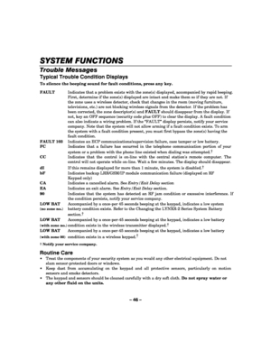 Page 46– 46 – 
SYSTEM FUNCTIONS
SYSTEM FUNCTIONSSYSTEM FUNCTIONS SYSTEM FUNCTIONS 
    
Trouble Messages 
Typical Trouble Condition Displays 
To silence the beeping sound for fault conditions, press any key.  FAULT  Indicates that a problem exists with the zone(s) displayed, accompanied by rapid beeping. 
First, determine if the zone(s) displayed are intact and make them so if they are not. If 
the zone uses a wireless detector, check that changes in the room (moving furniture, 
televisions, etc.) are not...