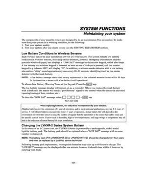 Page 47– 47 – 
SYSTEM FUNCTIONS
SYSTEM FUNCTIONSSYSTEM FUNCTIONS SYSTEM FUNCTIONS 
    
Maintaining your system 
 
The components of your security system are designed to be as maintenance-free as possible. To make 
sure that your system is in working condition, do the following: 
1.  Test your system weekly. 
2.  Test your system after any alarm occurs (see the TESTING THE SYSTEM section). 
 
Low Battery Conditions in Wireless Sensors 
Each wireless sensor in your system has a 9-volt or 3-volt battery. The...