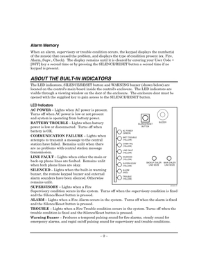 Page 6 
– 2 – 
Alarm Memory 
When an alarm, supervisory or trouble condition occurs, the keypad displays the number(s) 
of the zone(s) that caused the problem, and displays the type of condition present (ex. Fire, 
Alarm, Supv., Check).  The display remains until it is cleared by entering your User Code + 
[OFF] key a second time or by pressing the SILENCE/RESET button a second time if no 
keypad is present.  
 
ABOUT THE BUILT-IN INDICATORS 
The LED indicators, SILENCE/RESET button and WARNING buzzer (shown...