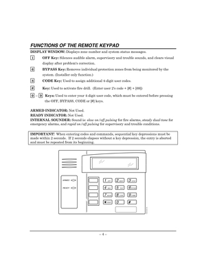Page 8 
– 4 – 
FUNCTIONS OF THE REMOTE KEYPAD 
DISPLAY WINDOW: Displays zone number and system status messages. 
1
  OFF Key: Silences audible alarm, supervisory and trouble sounds, and clears visual 
display after problems correction. 
6
  BYPASS Key: Removes individual protection zones from being monitored by the 
system. (Installer only function.)  
8
  CODE Key: Used to assign additional 4-digit user codes. 
#
  Key: Used to activate fire drill.  (Enter user 2s code + [#] + [69]) 
0
 – 9  Keys: Used to...