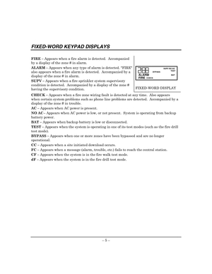 Page 9 
– 5 – 
FIXED-WORD KEYPAD DISPLAYS 
 
FIRE – Appears when a fire alarm is detected.  Accompanied 
by a display of the zone # in alarm. 
ALARM – Appears when any type of alarm is detected. FIRE 
also appears when a fire alarm is detected.  Accompanied by a 
display of the zone # in alarm. 
SUPV – Appears when a fire sprinkler system supervisory 
condition is detected.  Accompanied by a display of the zone # 
having the supervisory condition.
 
 
 
ALARM
AWAYBYPASSSTAY
SUPV NO AC
TEST
NOT READY
CHIME BAT...