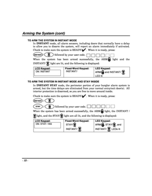 Page 12- 12 - 
 
Arming the System (cont) 
TO ARM THE SYSTEM IN INSTANT MODE 
In INSTANT mode, all alarm sensors, including doors that normally have a delay 
to allow you to disarm the system, will report an alarm immediately if activated.  
Check to make sure the system is READY/
✔.  When it is ready, press: 
INSTANT/  followed by your user code. 
When the system has been armed successfully, the ARM/
 light and the 
INSTANT/ 
 light are lit, and the following is displayed:  
LCD Keypad: 
ON: INSTANT...