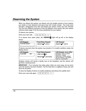 Page 14- 14 - 
 
Disarming the System  
When you disarm the system, you disarm only the burglar portion of your system; 
any smoke or heat detectors and panic keys will remain armed.  You must enter 
through a designated entry door and disarm the system within the time allowed.  
You can have different amounts of time for different entry points. See your system 
reference sheet (page 7) for the times established for your system. 
 
To disarm your system:  
Enter your user code.   
If no alarms have taken place,...