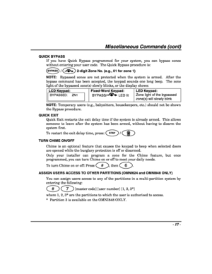 Page 17- 17 - 
 
Miscellaneous Commands (cont) 
QUICK BYPASS 
If you have Quick Bypass programmed for your system, you can bypass zones 
without entering your user code.  The Quick Bypass procedure is: 
BYPASS /  2-digit Zone No. (e.g., 01 for zone 1) 
NOTE:  Bypassed zones are not protected when the system is armed.  After the 
bypass command has been accepted, the keypad sounds one long beep.  The zone 
light of the bypassed zone(s) slowly blinks, or the display shows: 
LCD Keypad:
 
BYPASSED:     ZN1...