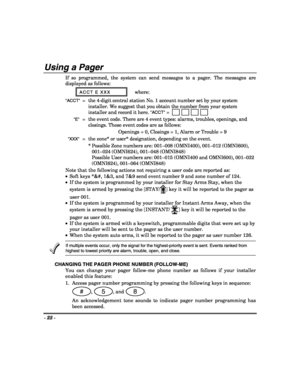 Page 22- 22 - 
 
Using a Pager  
If so programmed, the system can send messages to a pager. The messages are 
displayed as follows: 
ACCT E XXX where: 
ACCT =  the 4-digit central station No. 1 account number set by your system 
installer. We suggest that you obtain the number from your system 
installer and record it here.
 ACCT = 
 E =  the event code. There are 4 event types: alarms, troubles, openings, and 
closings. These event codes are as follows: 
Openings = 0, Closings = 1, Alarm or Trouble = 9 
  XXX...