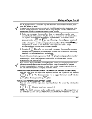 Page 23- 23 - 
 
Using a Pager (cont) 
 The [#], [5], [8] command is accessible only while the system is disarmed and the dialer, dialer 
delay, and bell are not active. 
In pager phone number programming mode, only the LCD keypad provides visual display of the 
numbers already programmed or numbers that are being changed.  The LED and fixed-word 
style keypads provide no visual keypad display of these numbers. 
2.  Enter your new pager phone number.  Your new pager phone number may 
consist of up to 16...