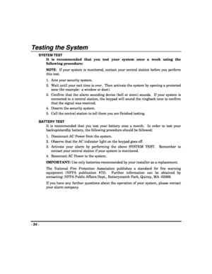 Page 24- 24 - 
 
Testing the System 
SYSTEM TEST 
It is recommended that you test your system once a week using the 
following procedure: 
NOTE:  If your system is monitored, contact your central station before you perform 
this test. 
1.   Arm your security system. 
2.   Wait until your exit time is over.  Then activate the system by opening a protected 
zone (for example:  a window or door). 
3.  Confirm that the alarm sounding device (bell or siren) sounds.  If your system is 
connected to a central station,...