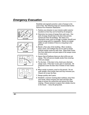 Page 26- 26 - 
 
Emergency Evacuation 
 
2nd FLOOR
BACK
FRONT
floor_plan2-V0
BATH CLOSET
BEDROOM
BEDROOM
BEDROOM
1st FLOOR
BATH KITCHEN
BEDROOMBEDROOM
PORCH
BACK DOOR
 Establish and regularly practice a plan of escape in the 
event of fire. The following steps are recommended by the 
National Fire Protection Association: 
1.  Position your detector or your interior and/or exterior 
sounders so that they can be heard by all occupants. 
2.  Determine two means of escape from each room.  One 
path of escape should...