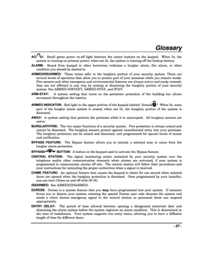 Page 27- 27 - 
 
Glossary 
AC/:  Small green power on-off light between the center buttons on the keypad.  When lit, the 
system is running on primary power; when not lit, the system is running off the backup battery. 
ALARM:  Sound from keypad or other horn/siren indicates a burglar alarm, fire alarm, or other 
condition you should be alerted to. 
ARMED/DISARMED:  These terms refer to the burglary portion of your security system. There are 
several levels of operation that allow you to protect part of your...