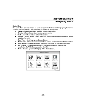 Page 17– 17 – 
SYSTEM OVERVIEW
SYSTEM OVERVIEW SYSTEM OVERVIEW
SYSTEM OVERVIEW 
    
Navigating Menus  
 
Master Menu 
The User Menu provides access to User configurable features and displays eight options. 
Entering the Master User Code is required to access the Master menu. 
•  Users  – Allows Master User to add or remove User Codes. 
•   Events  – Allows Master User to view system events. 
•   Test  – Allows Master User to Test the system. 
•   Keypad  – Allows Master User to enroll and view information...