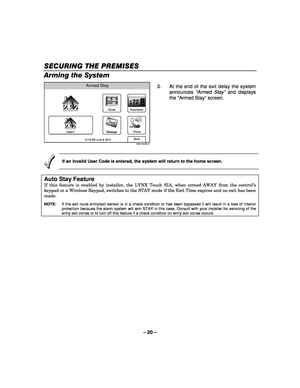 Page 20– 20 – 
SECURING THE PREMISES
SECURING THE PREMISES SECURING THE PREMISES
SECURING THE PREMISES 
    
Arming the System 
Armed Stay
5000-100-056-V1
Phone
More
Automation
Message Zones
Disarm
72
10:18 AM June 8, 2010  3.  At the end of the exit delay the system 
announces  “Armed Stay”  and displays 
the  “Armed Stay ” screen. 
 
 
If an invalid User Code is entered, the system will return to the home screen. 
 
Auto Stay Feature 
If this feature is enabled by installer, the LYNX Touch SIA, when armed...