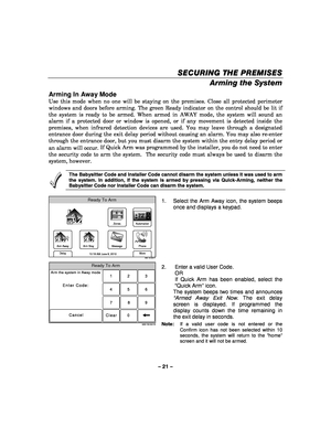 Page 21– 21 – 
SECURING THE PREMISES
SECURING THE PREMISES SECURING THE PREMISES
SECURING THE PREMISES 
    
Arming the System 
Arming In Away Mode 
Use this mode when no one will be staying on the premises. Close all protected perimeter 
windows and doors before arming. The green Ready indicator on the control should be lit if 
the system is ready to be armed. When armed in AWAY mode, the system will sound an 
alarm if a protected door or window is opened, or if any movement is detected inside the 
premises,...