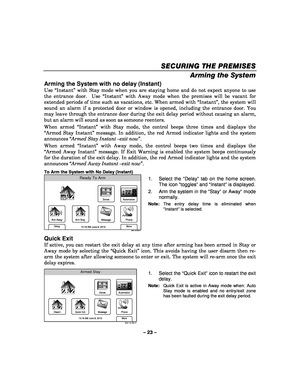 Page 23– 23 – 
SECURING THE PREMISES
SECURING THE PREMISES SECURING THE PREMISES
SECURING THE PREMISES 
    
Arming the System  
Arming the System with no delay (Instant) 
Use “Instant” with Stay mode when you are staying home and do not expect anyone to use 
the entrance door.  Use “Instant” with Away mode when the premises will be vacant for 
extended periods of time such as vacations, etc. When armed with “Instant”, the system will 
sound an alarm if a protected door or window is opened, including the...