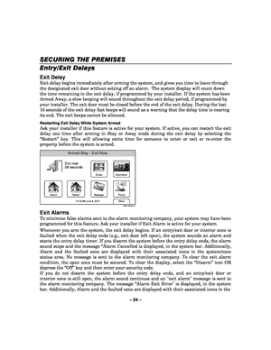 Page 24– 24 – 
SECURING THE PREMISES
SECURING THE PREMISES SECURING THE PREMISES
SECURING THE PREMISES 
    
Entry/Exit Delays
Entry/Exit Delays Entry/Exit Delays
Entry/Exit Delays
 
  
 
Exit Delay 
Exit delay begins immediately after arming the system, and gives you time to leave through 
the designated exit door without setting off an alarm.  The system display will count down 
the time remaining in the exit delay, if programmed by your installer. If the system has been 
Armed Away, a slow beeping will sound...