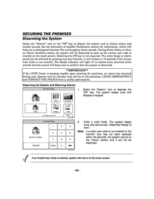 Page 26– 26 – 
SECURING THE PREMIS
SECURING THE PREMIS SECURING THE PREMIS
SECURING THE PREMISES
ESES ES   
 
Disarming the System 
Select the “Disarm” icon or the “Off” key to disarm the system and to silence alarm and 
trouble sounds. See the Summary of Audible Notification  section for information, which will 
help you to distinguish between fire and burglary alarm sounds. During Entry Delay or when 
an Alarm Condition exists, the system will be disarmed as soon as the correct user code is 
entered on the...