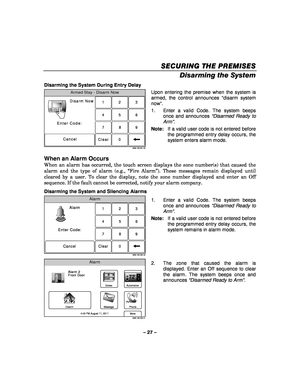 Page 27– 27 – 
SECURING THE PREMISES
SECURING THE PREMISES SECURING THE PREMISES
SECURING THE PREMISES 
    
Disarming the System 
Disarming the System During Entry Delay 
Armed Stay - Disarm Now
Enter Code:
CancelDisarm Now
23
1
56
4
089
7
Clear
5000-100-201-V0
ARMED READY
 Upon entering the premise when the system is 
armed, the control announces 
“disarm system 
now ”. 
1.  Enter a valid Code. The system beeps  once and announces “Disarmed Ready to 
Arm”.  
Note:    If a valid user code is not entered before...