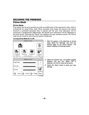 Page 32– 32 – 
SECURING THE PREMISES
SECURING THE PREMISES SECURING THE PREMISES
SECURING THE PREMISES 
    
Chime Mode  
Chime Mode 
Your system can be set to provide you with an audible alert of the opening of a door, while it 
is disarmed, by using Chime mode. When activated, three beeps will sound at the control 
whenever a protected perimeter door is opened and the zone voice descriptor will be 
announced, if programmed. Additionally, the faulted zone information will be displayed on 
the home screen....