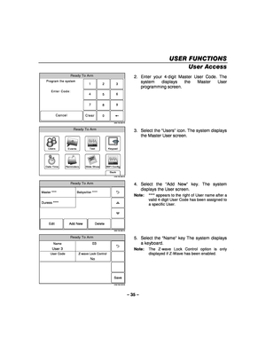 Page 35– 35 – 
USER FUNCTIONS
USER FUNCTIONS USER FUNCTIONS
USER FUNCTIONS 
    
User Access 
Ready To Arm
Program the system
Enter Code:
Cancel
5000-100-009-V0
23
1
5 6
4
0 8 9
7
Clear
  2.  Enter your 4-digit Master User Code. The 
system displays the Master User 
programming screen. 
 
WiFi Config
Date Time
Ready To Arm
Events
Back
Reminders
KeypadUsers
5100-100-006-V0
Slide Show
Test
 3. Select the 
“Users ” icon. The system displays 
the Master User screen. 
 
Ready To Arm
5000-100-069-V0
Master ****...