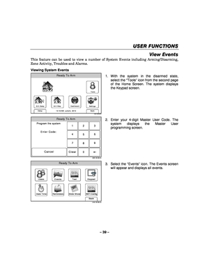 Page 39– 39 – 
USER FUNCTIONS
USER FUNCTIONS USER FUNCTIONS
USER FUNCTIONS 
    
View Events 
This feature can be used to view a number of System Events including Arming/Disarming, 
Zone Activity, Troubles and Alarms. 
 
Viewing System Events 
Arm Away
Ready To Arm
Dashboard
Arm Stay
Back
DelaySettings
10:18 AM  June 8,  20105100-100-003-V0
Tools
  1. With the system in the disarmed state, 
select the “ Tools” icon from the second page 
of the Home Screen. The system displays 
the Keypad screen. 
 
Ready To...