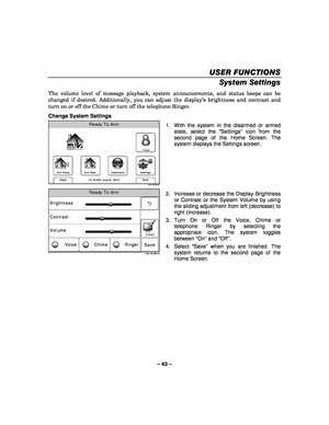 Page 43– 43 – 
USER FUNCTIONS
USER FUNCTIONS USER FUNCTIONS
USER FUNCTIONS 
    
System Settings 
The volume level of message playback, system announcements, and status beeps can be 
changed if desired.  Additionally, you can adjust the display’s brightness and contrast and 
turn on or off the Chime or turn off the telephone Ringer. 
Change System Settings 
Arm Away
Ready To Arm
Dashboard
Arm Stay
Back
DelaySettings
10:18 AM  June 8,  20105100-100-003-V0
Tools
  1.  With the system in the disarmed or armed...