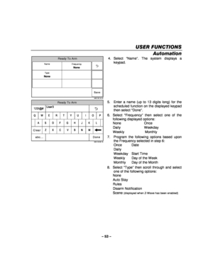 Page 53– 53 – 
USER FUNCTIONS
USER FUNCTIONS USER FUNCTIONS
USER FUNCTIONS 
    
Automation 
Ready To Arm
5000-100-144-V0
Save
Frequency
None
Type
None
Name
 4. Select 
“Name ”. The system displays a 
keypad. 
 
Ready To Arm
5000-100-081-V0
A
Q User3
Z
S
W
L
OP
M
K
I
N J
U	
V
G
T
B
H
Y
C F
R
X D
E
Clear
Done
123!@#
abc...
 5.  Enter a name (up to 13 digits long) for the 
scheduled function on the displayed keypad 
then select  “Done” . 
6. Select  “Frequency ” then select one of the 
following displayed...