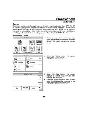 Page 55– 55 – 
USER FUNCTIONS
USER FUNCTIONS USER FUNCTIONS
USER FUNCTIONS 
    
Automation 
Scenes 
Scenes are used to control a single or group of devices together, turning them OFF, ON, ON 
to a preset lighting level, temperature or mode, or lock/unlocked.  The LYNX Touch has 20 
Scenes which may each be configured with up to 10 devices each. Scenes can be manually 
activated or activated by a Rule.  Rules are used to control Scenes by pre-set “Conditions” 
and “Triggers”.  Up to 20 Rules may be programmed...