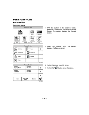 Page 58– 58 – 
USER FUNCTIONS
USER FUNCTIONS USER FUNCTIONS
USER FUNCTIONS 
    
Automation 
Running a Scene 
Zones
Arm Away
Ready To Arm
Arm Stay
More
DelayPhone
10:18 AM  June 8,  20105100-100-004-V0
72
Message
Automation
  1. With the system in the disarmed state, 
select the “ Automation”  icon from the Home 
Screen. The system displays the Keypad 
screen. 
 
5100-100-007-V0
Rules
Switches
Schedules
Scenes
Locks
Tools Thermostat
68
Ready To Arm
  2. Select  the 
“Scenes ” icon. The system 
displays the...