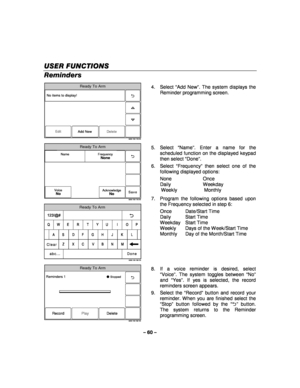 Page 60– 60 – 
USER FUNCTIONS
USER FUNCTIONS USER FUNCTIONS
USER FUNCTIONS 
    
Reminders  
Ready To Arm
5000-100-178-V0
Edit
No items to display!
Delete
Add New
  4. Select 
“Add New ”. The system displays the 
Reminder programming screen.  
 
Ready To Arm
Save
5000-100-176-V0
Name FrequencyNone
VoiceNoAcknowledgeNo
 
Ready To Arm
5000-100-180-V0
A
Q
Z
S
W
L
OP
M
K
I
N J
U	
V
G
T
B
H
Y
C F
R
X D
E
Clear
Done
123!@#
abc...
 5. Select 
“Name ”. Enter a name for the 
scheduled function on the displayed keypad...