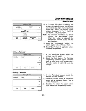 Page 61– 61 – 
USER FUNCTIONS
USER FUNCTIONS USER FUNCTIONS
USER FUNCTIONS 
    
Reminders 
Ready To Arm
Save
5000-100-183-V0
Start Time3:00 PM
DateJanuary 1, 2011
FrequencyOnceNameWalk Dog
VoiceNoFollow MeDisabledAcknowledgeNo
 10. If  a 
“Follow Me ” phone number(s) was 
programmed by your installer you can send 
a reminder to the phone number(s). Select 
“ Follow Me ” option. The system toggles 
between  “Disabled ”,  “To Ph. 1 ”,  “To Ph. 2 ” 
and  “To Ph. 1 & 2 ”, as applicable. 
Note:  For important...