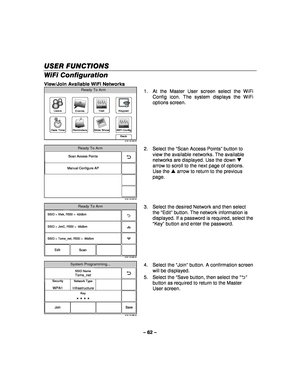 Page 62– 62 – 
USER FUNCTIONS
USER FUNCTIONS USER FUNCTIONS
USER FUNCTIONS 
    
WiFi Configuration  
View/Join Available WiFi Networks 
WiFi Config
Date Time
Ready To Arm
Events
Back
Reminders
KeypadUsers
5100-100-006-V0
Slide Show
Test
 1.  At the Master User screen select the WiFi 
Config icon. The system displays the WiFi 
options screen. 
 
5100-100-032-V0
Scan Access Points
Manual Configure AP
Ready To Arm
  2. Select the 
“Scan Access Points ” button to 
view the available networks. The available...