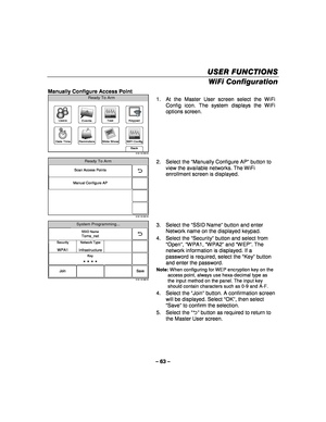 Page 63– 63 – 
USER FUNCTIONS
USER FUNCTIONS USER FUNCTIONS
USER FUNCTIONS 
    
WiFi Configuration  
Manually Configure Access Point 
WiFi Config
Date Time
Ready To Arm
Events
Back
Reminders
KeypadUsers
5100-100-006-V0
Slide Show
Test
 1.  At the Master User screen select the WiFi 
Config icon. The system displays the WiFi 
options screen. 
 
5100-100-032-V0
Scan Access Points
Manual Configure AP
Ready To Arm
  2. Select the 
“Manually Configure AP ” button to 
view the available networks. The WiFi 
enrollment...