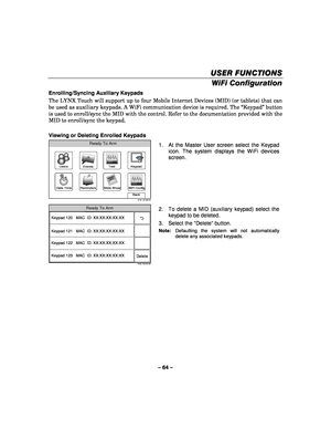 Page 64– 64 – 
USER FUNCTIONS
USER FUNCTIONS USER FUNCTIONS
USER FUNCTIONS 
    
WiFi Configuration  
Enrolling/Syncing Auxiliary Keypads 
The LYNX Touch will support up to four Mobile Internet Devices (MID) (or tablets) that can 
be used as auxiliary keypads. A WiFi communication device is required. The “Keypad” button 
is used to enroll/sync the MID with the control. Refer to the documentation provided with the 
MID to enroll/sync the keypad. 
 
Viewing or Deleting Enrolled Keypads 
WiFi Config
Date Time...