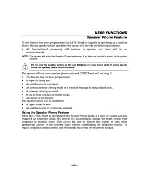 Page 65– 65 – 
USER FUNCTIONS
USER FUNCTIONS USER FUNCTIONS
USER FUNCTIONS 
    
Speaker Phone Feature  
If this feature has been programmed the LYNX Touch is capable of operating as a speaker 
phone. During speaker phone operation the system will provide the following functions: 
•  All function/event processing will continue to operate, but there will be no 
announcements. 
NOTE:   The system will enter the Speaker Phone mode even if an alarm or trouble is stored in the system 
memory. 
 
! 
    
Do not use...