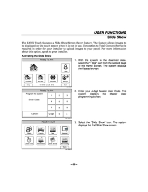 Page 69– 69 – 
USER FUNCTIONS
USER FUNCTIONS USER FUNCTIONS
USER FUNCTIONS 
    
Slide Show 
 
The LYNX Touch features a Slide Show/Screen Saver feature. The feature allows images to 
be displayed on the touch screen when it is not in use. Connection to Total Connect Service is 
required in order for your installer to upload images to your panel. For more information 
about this option, speak to your installer. 
Activating the Slide Show 
Arm Away
Ready To Arm
Dashboard
Arm Stay
Back
DelaySettings
10:18 AM...