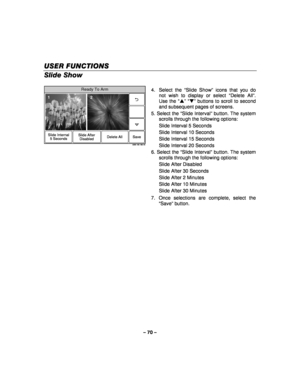 Page 70– 70 – 
USER FUNCT
USER FUNCT USER FUNCT
USER FUNCTIONS
IONSIONS IONS   
 
Slide Show 
 
Ready To Arm
5000-100-196-V0
Slide Internal
5 Seconds Delete All
Slide After
DisabledSave
12
  4. Select the 
“Slide Show ” icons that you do 
not wish to display or select  “Delete All ”. 
Use the  “S ”  “T ” buttons to scroll to second 
and subsequent pages of screens. 
5. Select the  “Slide Interval ” button. The system 
scrolls through the following options: 
  Slide Interval 5 Seconds 
  Slide Interval 10...