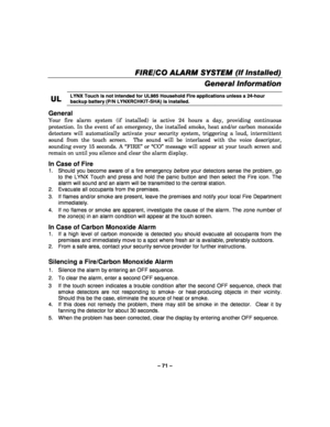 Page 71– 71 – 
FIRE
FIREFIRE FIRE/CO /CO/CO
/CO ALARM SYSTEM  ALARM SYSTEM  ALARM SYSTEM 
 ALARM SYSTEM (If Installed) 
  
 
General Information  
UL
ULUL
UL 
    LYNX Touch is not intended for UL985 Household Fire applications unless a 24-hour 
backup battery (P/N LYNXRCHKIT-SHA) is installed.
 
 
General  
Your fire alarm system (if installed) is active 24 hours a day, providing continuous 
protection. In the event of an emergency, the installed smoke, heat and/or carbon monoxide 
detectors will automatically...