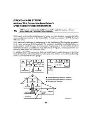 Page 72– 72 – 
FIRE
FIREFIRE FIRE/CO /CO/CO
/CO ALARM SYSTEM ALARM SYSTEM ALARM SYSTEM
 ALARM SYSTEM 
  
 
National Fire Protection Association’s 
Smoke Detector Recommendations 
 
UL
ULUL UL 
    LYNX Touch is not intended for UL985 Household Fire applications unless a 24-hour 
backup battery (P/N LYNXRCHKIT-SHA) is installed.
 
 
With regard to the number and placement of smoke and heat detectors, we subscribe to the 
recommendations contained in the National Fire Protection Associations (NFPA) Standard 
#72...