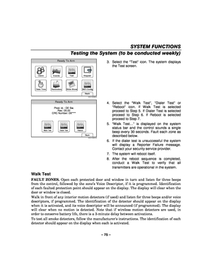 Page 75– 75 – 
SYSTEM FUNCTIONS 
Testing the System (to be conducted weekly) 
 
WiFi Config
Date Time
Ready To Arm
Events
Back
Reminders
KeypadUsers
5100-100-006-V0
Slide Show
Test
 3. Select the 
“Test ” icon. The system displays 
the Test screen.  
 
Ready To Arm
Back5100-100-087-V0
Prod. Id. : DE Sw. Rev.: 05.00
CRC Number: 0X****
Walk TestDialer TestReboot
  4. Select the 
“Walk Test ”,  “Dialer Test ” or 
“ Reboot ” icon. If Walk Test is selected 
proceed to Step 5. If Dialer Test is selected 
proceed to...