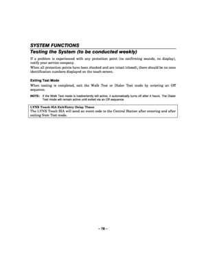 Page 76– 76 – 
SYSTEM FUNCTIONS 
Testing the System (to be conducted weekly) 
If a problem is experienced with any protection point (no confirming sounds, no display), 
notify your service company. 
When all protection points have been checked and are intact (closed), there should be no zone 
identification numbers displayed on the touch screen.  
 
Exiting Test Mode 
When testing is completed, exit the Walk Test or Dialer Test mode by entering an Off 
sequence.  
 
NOTE:  If the Walk Test mode is inadvertently...