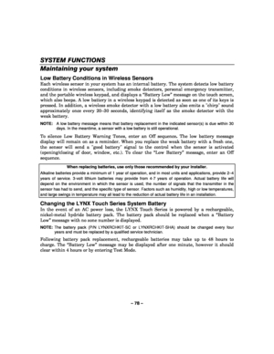 Page 78– 78 – 
SYSTEM FUNCTIONS 
Maintaining your system 
Low Battery Conditions in Wireless Sensors 
Each wireless sensor in your system has an internal battery. The system detects low battery 
conditions in wireless sensors, including smoke detectors, personal emergency transmitter, 
and the portable wireless keypad, and displays a “Battery Low” message on the touch screen, 
which also beeps. A low battery in a wireless keypad is detected as soon as one of its keys is 
pressed. In addition, a wireless smoke...