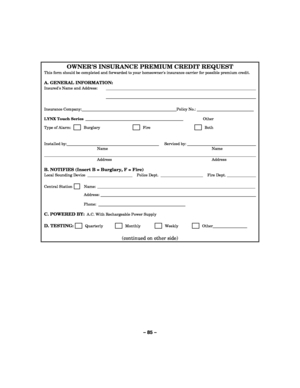 Page 85– 85 – 
OWNERS INSURANCE PREMIUM CREDIT REQUEST 
This form should be completed and forwarded to your homeowners insurance carrier for possible premium credit.  
A. GENERAL INFORMATION: 
Insureds Name and Address:    
   
 
Insurance Company: Policy No.:     LYNX Touch Series _________________________________________________  Other   
Type of Alarm:         Burglary       Fire        Both 
  Installed by:      Serviced by:    Name  Name 
       Address  Address  
B. NOTIFIES (Insert B = Burglary, F =...