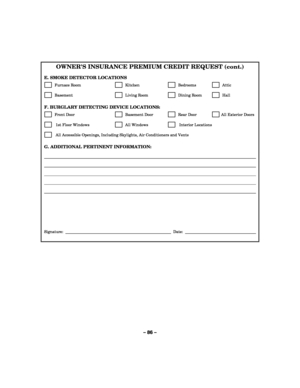 Page 86– 86 – 
OWNERS INSURANCE PREMIUM CREDIT REQUEST (cont.) 
 
E. SMOKE DETECTOR LOCATIONS 
      Furnace Room       Kitchen         Bedrooms          Attic  
      Basement            Living Room         Dining Room          Hall  
 
F. BURGLARY DETECTING DEVICE LOCATIONS:  
      Front Door          Basement Door          Rear Door         All Exterior Doors 
       1st Floor Windows         All Windows          Interior Locations 
       All Accessible Openings, Including Skylights, Air Conditioners and...