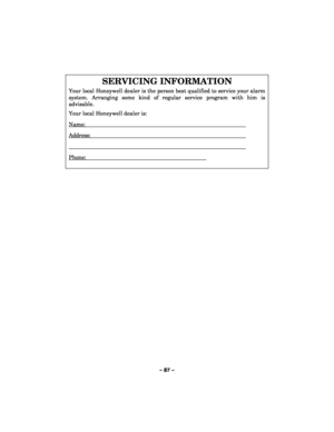 Page 87– 87 – 
 
SERVICING INFORMATION 
Your local Honeywell dealer is the person best qualified to service your alarm 
system. Arranging some kind of regular service program with him is 
advisable.  
Your local Honeywell dealer is: 
Name:  
Address:  
  
Phone:        
 
  