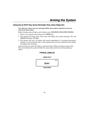 Page 15Arming the System 
 
– 15 – 
Using the 3 STAY Key (Arms Perimeter Only, Entry Delay On) 
Use this key when you are staying inside, but expect someone to use an 
entry/exit door later.  
Before Arming  close all doors and windows (see  CHECKING FOR OPEN  ZONES ).  
1.  Enter your security code and press the  STAY key. 
2.  The  keypad  will  beep  three  times  and  will  displa y  the  armed  message.  The  red 
ARMED indicator will light. 
3.  The  system  will  arm.  An  alarm  will  sound  immedia...